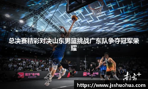 总决赛精彩对决山东男篮挑战广东队争夺冠军荣耀