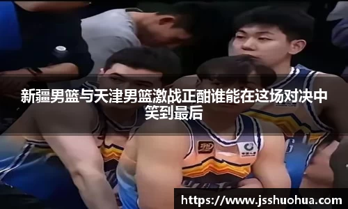 新疆男篮与天津男篮激战正酣谁能在这场对决中笑到最后