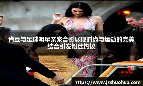 肯豆与足球明星亲密合影展现时尚与运动的完美结合引发粉丝热议